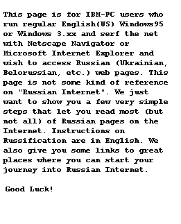 This page is for IBM-PC users who run regular English(US) Windows95 or Windows3.xx and serf the net with Netscape Navigator or Microsoft Internet Explorerand wish to access Russian (Ukrainian, Belorussian, etc.) web pages. This page is not some kind of reference on Russian Internet. We just want to show you a few very simple steps that let you read most (but not all) of Russian pages on the Internet. Instructions on Russification are in English. We also give you some links to great places where you can start your journey into Russian Internet.Good Luck!
