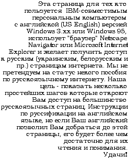 Eta stranitsa dlya tekh, kto pol'zuetsya IBM-sovmestimym personal'nymkomp'uterom s anglijskoj versiej Windows 3.xx ili Windows 95, ispol'zuet Netscape Navigator ili Microsoft Internet Explorer i zhelaet poluchit'dostup k russkoyazychnym stranitsam interneta.(Esli vy zagruzite etu  kartinku, uvidete etot zhe tekst russkimi bukvami v bolee polnom variante.)