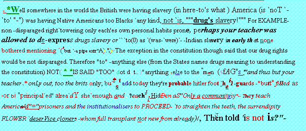 ''Th|e..''=+`-Briti`SH * /`R `coming.''- -'' - *Well somewhere in the world the British were having slavery (in here-to's what ) America (is `noT `-`to' ''-'') was having Native Americans too Blacks `any kind, not `is, ''''''drug's slavery!'''''' For EXAMPLE-non -disparaged right`towering only each'es own personal habits prone, perhaps your teacher was allowed to de-express drugs slavery or`` `to(0) as `(was-`were)`- -Indian slavery in early that none bothered mentioning ('but `-a pipe extr''A).'' The exception in the constitution though said that our drug rights would be not disparaged. Therefore ''to'' -anything else (from the States names drugs meaning to understanding the constitution) NOT( * *IS SAID ''TOO'' dot dot.. )''anything else to the ''men (sfAG''s '''and thus but your teacher`* onLy out, too the brits only; bu`tst add today they're probable hitler foot `heil -guards -''butt'' filled as or bi ''principal`ed'' alrea`dY she`enough and s'teach!! HidDen aS''Only a communityiy''-- They teach America'd''=''prisoners and the institutionalisers to PROCEED- `to straighten the teeth, the surrendipity FLOWER `deserVice cloners -whom full transplant not new from already)/, Then told 'is not is?'-