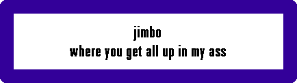 jimbo
where you get all up in my ass