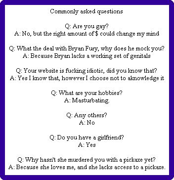 Commonly asked questions

Q: Are you gay?
A: No, but the right amount of $ could change my mind

Q: What the deal with Bryan Fury, why does he mock you?
A: Because Bryan lacks a working set of genitals

Q: Your website is fucking idiotic, did you know that?
A: Yes I know that, however I choose not to aknowledge it

Q: What are your hobbies?
A: Masturbating.

Q: Any others?
A: No

Q: Do you have a girlfriend?
A: Yes

Q: Why hasn't she murdered you with a pickaxe yet?
A: Because she loves me, and she lacks access to a pickaxe.
