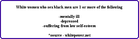 White women who sex black men are 1 or more of the following

-mentally ill
-depressed
-suffering from low self-esteem

*source - whitepower.net