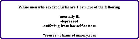 White men who sex fat chicks are 1 or more of the following

-mentally ill
-depressed
-suffering from low self-esteem

*source - chains of misery.com