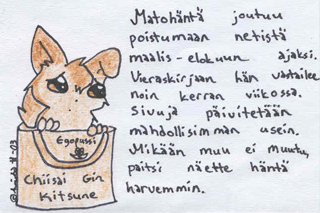 Juu, joudun olemaan poissa netist� muutaman kuukauden ^.^ Yritt�k�� p�rj�t� sill� aikaa. Vastaan kyll� vieraskirjaan ja maileihin mahdollisimman nopeasti ja usein, mutta kun omalla koneellani ei ole maalis-elo/syyskuun aikana nettiyhteytt�, joten on tuppauduttava kaupunkiin isk�n koneelle. Yay. Pystyn p�ivitt�m��n sivuja tavalliseen tapaan omalla koneella, mutta nettiin l�hetys voi vied� aikansa. Messengeriss� minua tuskin n�kyy kovinkaan usein. Anteeksi kaikille messekamuilleni! *ruttaa lyttyyn ja asettaa kaikki oikenemaan pyykkinarulle*