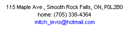Text Box: 115 Maple Ave., Smooth Rock Falls, ON, P0L2B0
home: (705) 338-4364
mitch_levis@hotmail.com
