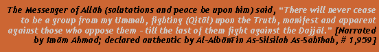 Text Box: The Messenger of Allāh (salutations and peace be upon him) said, �There will never cease to be a group from my Ummah, fighting (Qitāl) upon the Truth, manifest and apparent against those who oppose them - till the last of them fight against the Dajjāl.� [Narrated by Imām Ahmad; declared authentic by Al-Albānī in As-Silsilah As-Sahīhah, # 1,959]