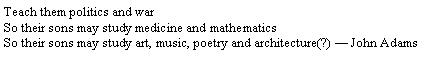 Text Box: Teach them politics and warSo their sons may study medicine and mathematicsSo their sons may study art, music, poetry and architecture(?)  John Adams