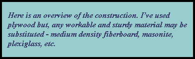     Here is an overview of the construction. I've used 
    plywood but, any workable and sturdy material may be 
    substituted - medium density fiberboard, masonite,
    plexiglass, etc.