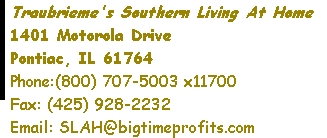 Traubrieme's Southern Living At Home 1401 Motorola Drive Pontiac, IL 61764 Phone:(800) 707-5003 x11700     Fax: (425) 928-2232 Email: SLAH@bigtimeprofits.com 