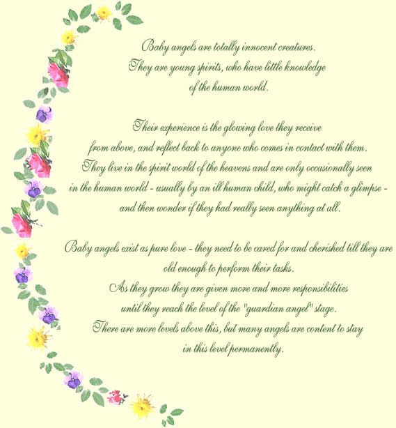 Baby angels are totally innocent creatures. 

They are young spirits, who have little knowledge 

of the human world. 



Their experience is the glowing love they receive 

from above, and reflect back to anyone who comes in contact with them. 

They live in the spirit world of the heavens and are only occasionally seen 

in the human world - usually by an ill human child, who might catch a glimpse - 

and then wonder if they had really seen anything at all.



Baby angels exist as pure love - they need to be cared for and cherished till they are 

old enough to perform their tasks. 

As they grow they are given more and more responsibilities 

until they reach the level of the "guardian angel" stage. 

There are more levels above this, but many angels are content to stay

 in this level permanently.