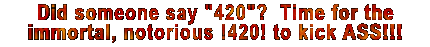 Did someone say "420"?  Time for the immortal, notorious !420! to kick ASS!!!