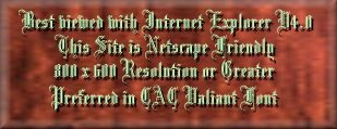 ~ This site is best Viewed with Internet Explorer v4.0 + ~
~ This Site is Netscape Friendly ~
~ 800 x 600 Resolution or Greater ~
~ Preferred Font is CAC Valiant ~
~ And 16 bit Sound ~